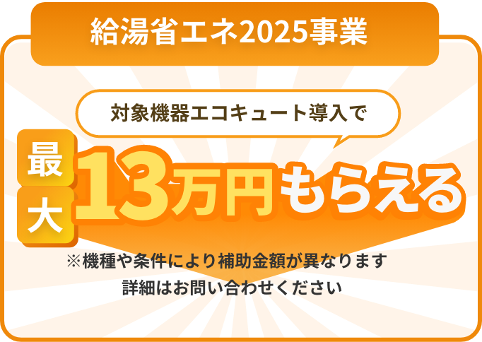 給湯省エネ2025事業 対象機器エコキュート導入で最大13万円もらえる ※機種や条件により補助金額が異なります詳細はお問い合わせください