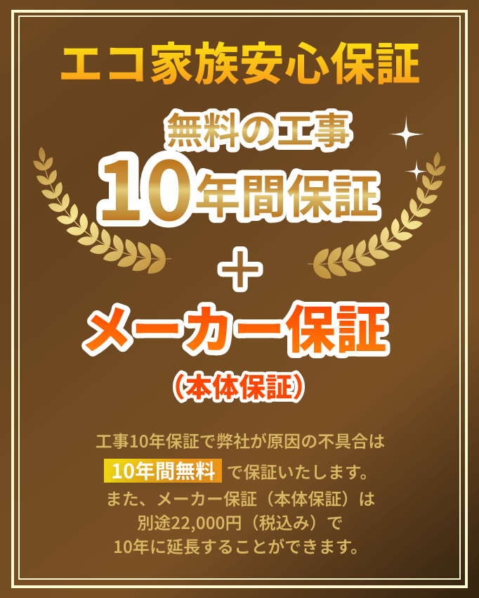 エコ家族安心保証 10年の工事10年間保証＋メーカー保証（本体保証） 工事10年保証で弊社が原因の不具合は10年間無料で保証いたします。また、メーカー保証（本体保証）は別途22,000円（税込）で10年に延長することができます。