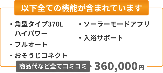 以下全ての機能が含まれています：角型タイプ370L（ハイパワー）、フルオート、おそうじコネクト、ソーラーモードアプリ、入浴サポート。商品代など全てコミコミ360,000円。
