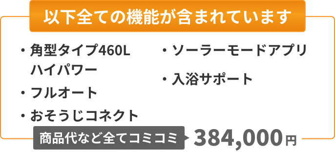 以下全ての機能が含まれています：角型タイプ460L（ハイパワー）、フルオート、おそうじコネクト、ソーラーモードアプリ、入浴サポート。商品代など全てコミコミ384,000円。