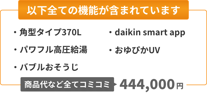 以下全ての機能が含まれています：角型タイプ370L、パワフル高圧給湯、バブルおそうじ、Daikin Smart App、おゆぴかUV。商品代など全てコミコミ444,000円。