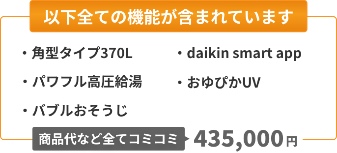 以下全ての機能が含まれています：角型タイプ370L、パワフル高圧給湯、バブルおそうじ、Daikin Smart App、おゆぴかUV。商品代など全てコミコミ435,000円。