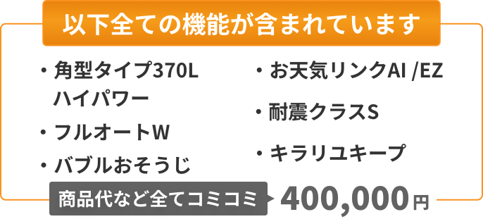 以下全ての機能が含まれています：角型タイプ370Lハイパワー、フルオートW、バブルおそうじ、お天気リンクAI/EZ、耐震クラスS、キラリユキープ。商品代など全てコミコミ400,000円。