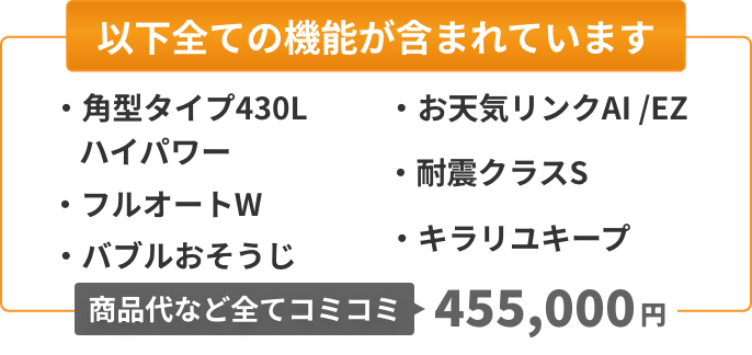 以下全ての機能が含まれています：角型タイプ430L（ハイパワー）、フルオートW、バブルおそうじ、お天気リンクAI/EZ、耐震クラスS、キラリユキープ。商品代など全てコミコミ455,000円。
