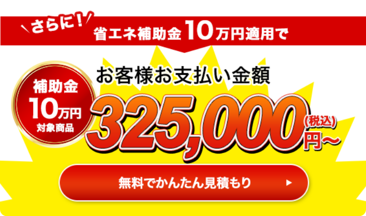 さらに！省エネ補助金10万円適用でお客様お支払い金額325,000円（税込）〜 無料で簡単見積もり