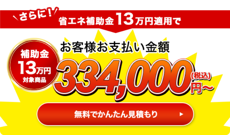 さらに！省エネ補助金13万円適用でお客様お支払い金額334,000円（税込）〜 無料で簡単見積もり