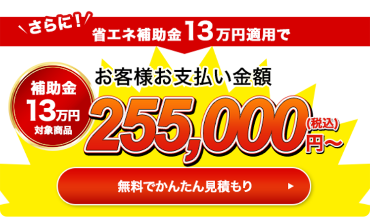 さらに！省エネ補助金13万円適用でお客様お支払い金額255,000円（税込）〜 無料で簡単見積もり