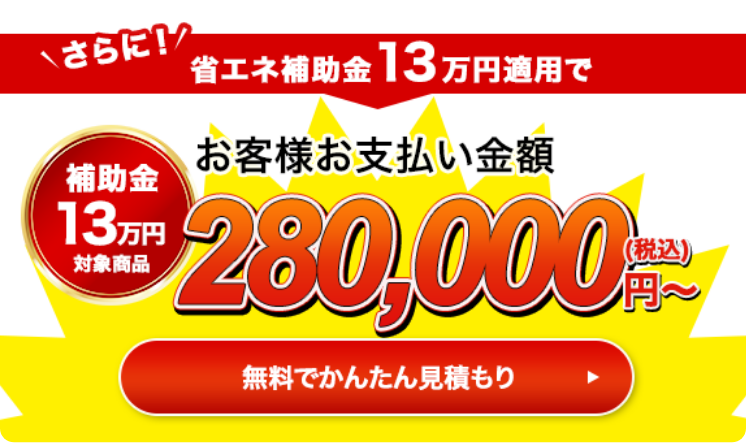 さらに！省エネ補助金13万円適用でお客様お支払い金額280,000円（税込）〜 無料で簡単見積もり