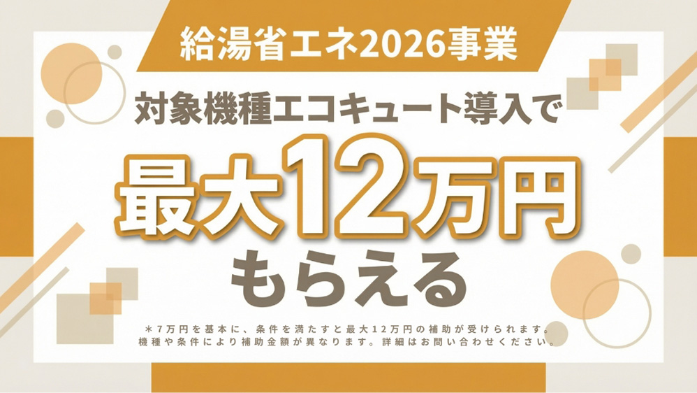 給湯省エネ2026事業 対象機種エコキュート導入で最大12万円もらえる*7万円を基本に、条件を満たすと最大12万円の補助が受けられます。機種や条件により補助金額が異なります。詳細はお問い合わせください。