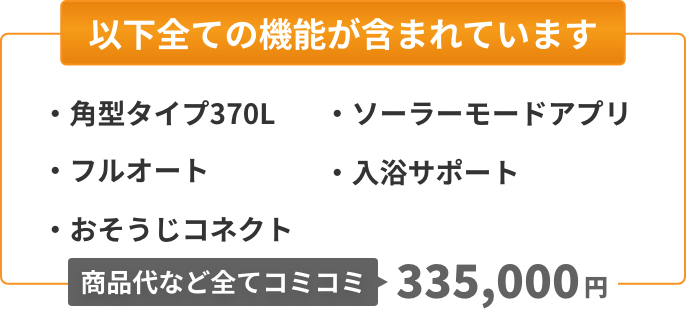 以下全ての機能が含まれています：角型タイプ370L、フルオート、おそうじコネクト、ソーラーモードアプリ、入浴サポート。商品代など全てコミコミ345,000円。