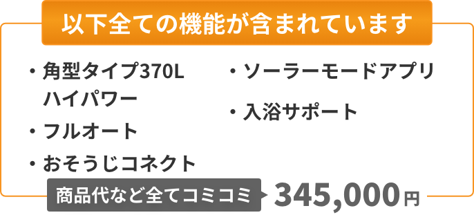 以下全ての機能が含まれています：角型タイプ370L（ハイパワー）、フルオート、おそうじコネクト、ソーラーモードアプリ、入浴サポート。商品代など全てコミコミ360,000円。