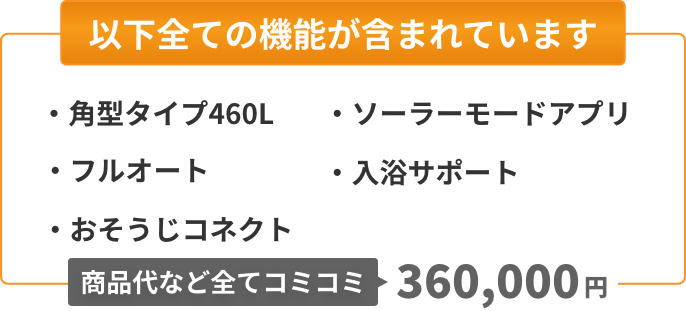 以下全ての機能が含まれています：角型タイプ460L、フルオート、おそうじコネクト、ソーラーモードアプリ、入浴サポート。商品代など全てコミコミ365,000円。