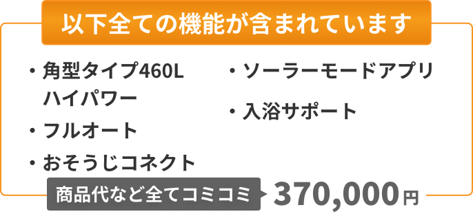 以下全ての機能が含まれています：角型タイプ460L（ハイパワー）、フルオート、おそうじコネクト、ソーラーモードアプリ、入浴サポート。商品代など全てコミコミ384,000円。