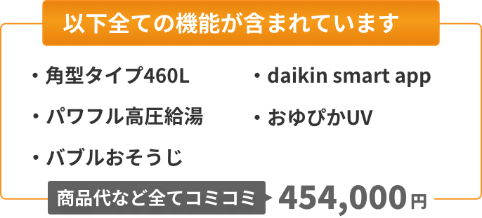 以下全ての機能が含まれています：角型タイプ460L、パワフル高圧給湯、バブルおそうじ、Daikin Smart App、おゆぴかUV。商品代など全てコミコミ454,000円。
