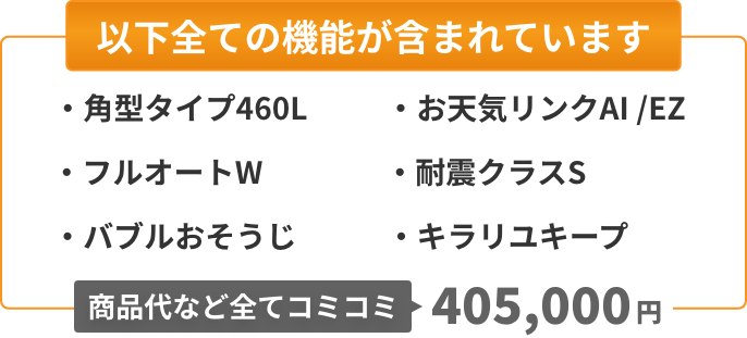 以下全ての機能が含まれています：角型タイプ460L、フルオートW、バブルおそうじ、お天気リンクAI/EZ、耐震クラスS、キラリユキープ。商品代など全てコミコミ410,000円。